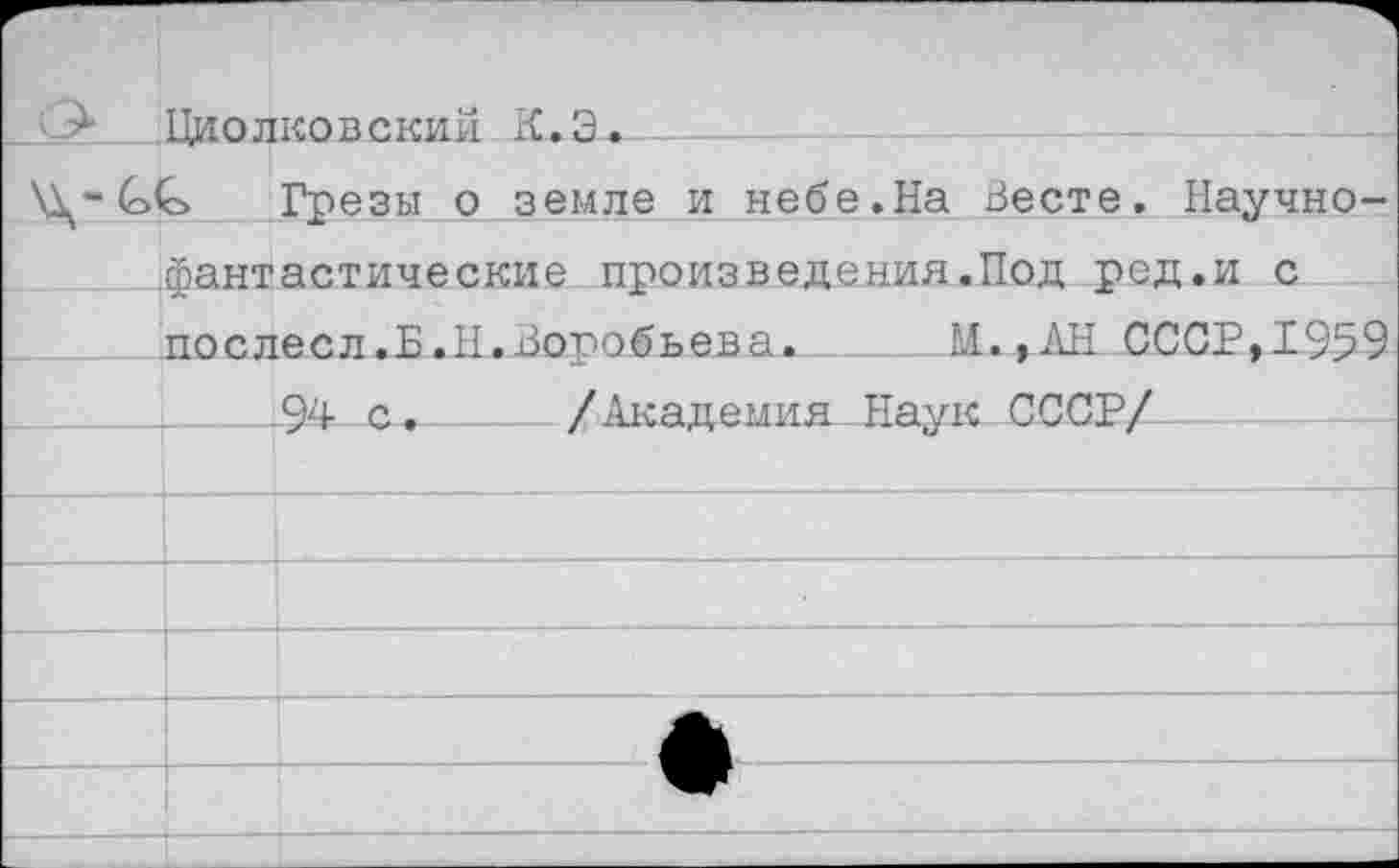 ﻿Циолковский К.Э^-----
(о<с> Грезы о земле и небе.На Весте. Научно-фантастические произведения.Под ред.и с послесл.Б.Н.Воробьева.	М. ,АН СССР,1959
—4___94 с._____/Академия Наук СССР/